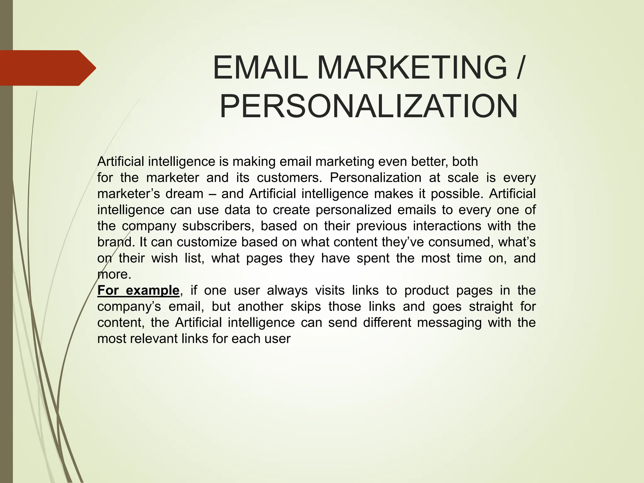 EMAIL MARKETING /
PERSONALIZATION
Artificial intelligence is making email marketing even better, both
for the marketer and its customers. Personalization at scale is every
marketer’s dream – and Artificial intelligence makes it possible. Artificial
intelligence can use data to create personalized emails to every one of
the company subscribers, based on their previous interactions with the
brand. It can customize based on what content they’ve consumed, what’s
on their wish list, what pages they have spent the most time on, and
more.
For example, if one user always visits links to product pages in the
company’s email, but another skips those links and goes straight for
content, the Artificial intelligence can send different messaging with the
most relevant links for each user
 