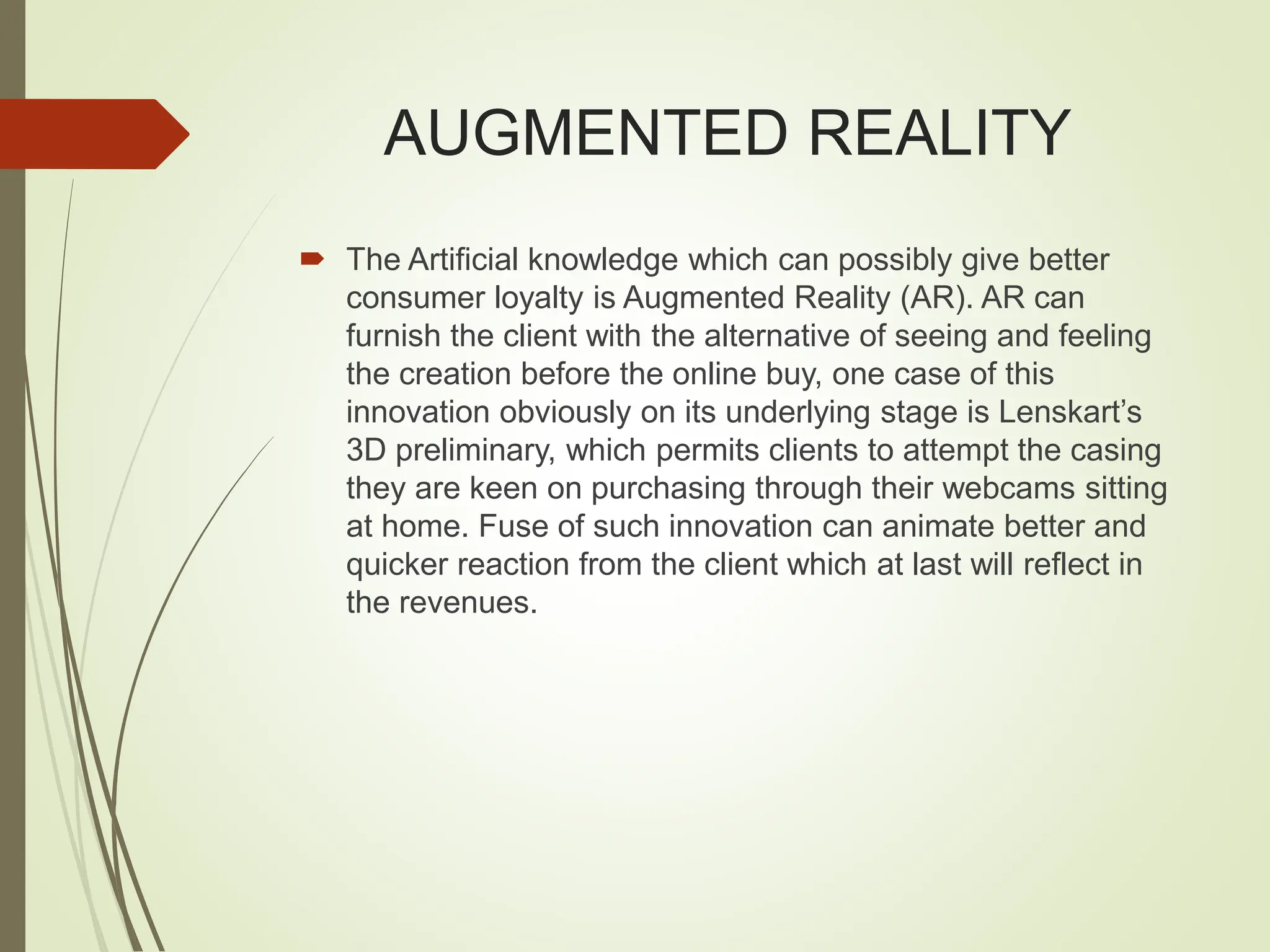 AUGMENTED REALITY
 The Artificial knowledge which can possibly give better
consumer loyalty is Augmented Reality (AR). AR can
furnish the client with the alternative of seeing and feeling
the creation before the online buy, one case of this
innovation obviously on its underlying stage is Lenskart’s
3D preliminary, which permits clients to attempt the casing
they are keen on purchasing through their webcams sitting
at home. Fuse of such innovation can animate better and
quicker reaction from the client which at last will reflect in
the revenues.
 