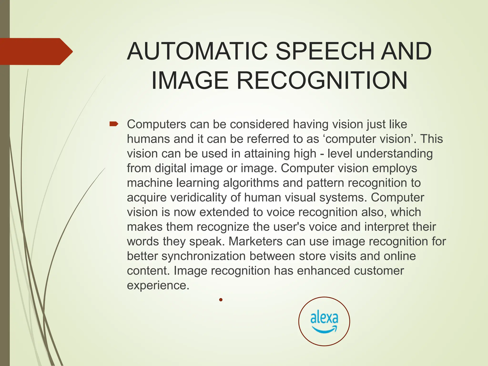 AUTOMATIC SPEECH AND
IMAGE RECOGNITION
 Computers can be considered having vision just like
humans and it can be referred to as ‘computer vision’. This
vision can be used in attaining high - level understanding
from digital image or image. Computer vision employs
machine learning algorithms and pattern recognition to
acquire veridicality of human visual systems. Computer
vision is now extended to voice recognition also, which
makes them recognize the user's voice and interpret their
words they speak. Marketers can use image recognition for
better synchronization between store visits and online
content. Image recognition has enhanced customer
experience.
 