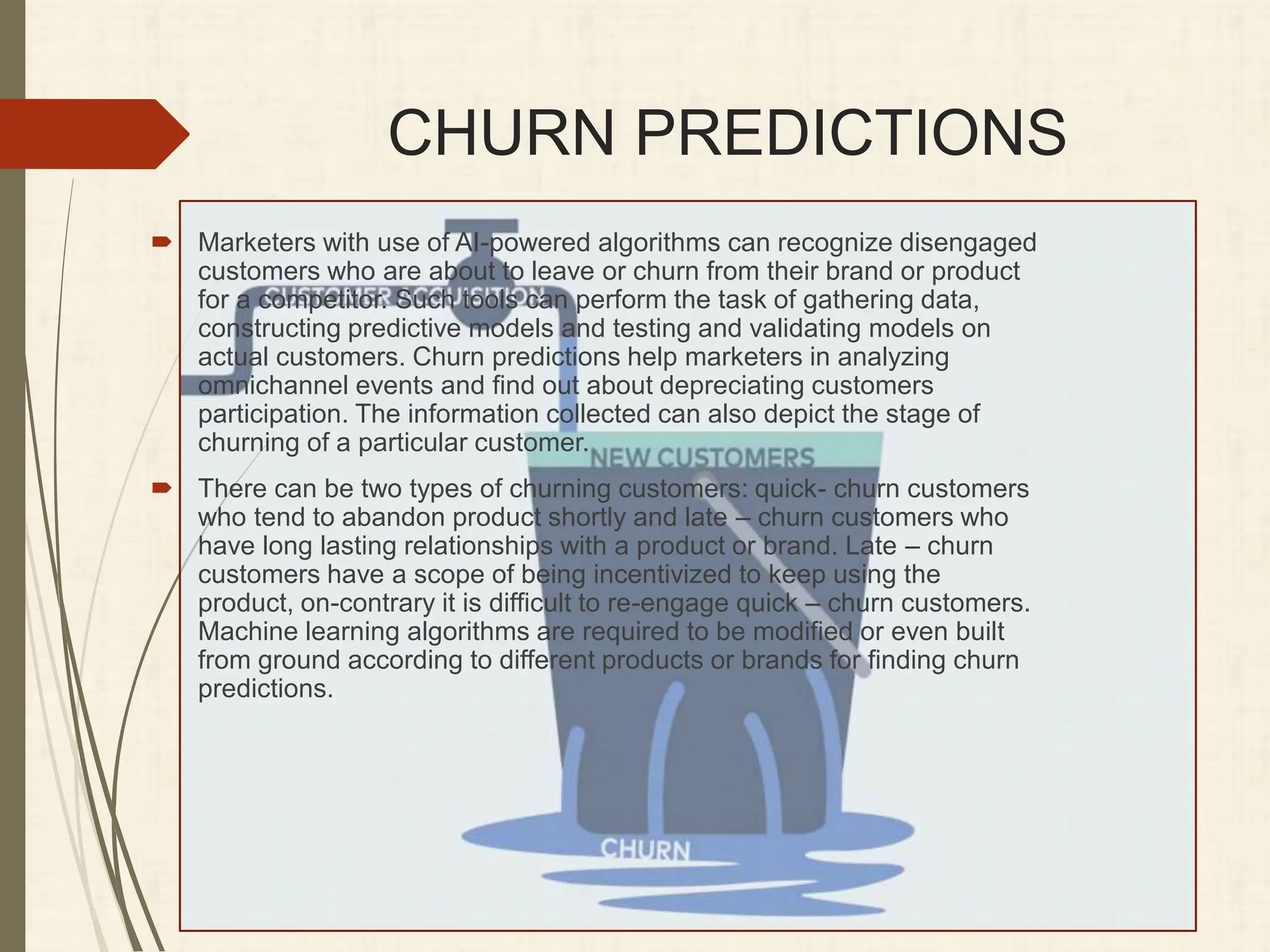 CHURN PREDICTIONS
 Marketers with use of AI-powered algorithms can recognize disengaged
customers who are about to leave or churn from their brand or product
for a competitor. Such tools can perform the task of gathering data,
constructing predictive models and testing and validating models on
actual customers. Churn predictions help marketers in analyzing
omnichannel events and find out about depreciating customers
participation. The information collected can also depict the stage of
churning of a particular customer.
 There can be two types of churning customers: quick- churn customers
who tend to abandon product shortly and late – churn customers who
have long lasting relationships with a product or brand. Late – churn
customers have a scope of being incentivized to keep using the
product, on-contrary it is difficult to re-engage quick – churn customers.
Machine learning algorithms are required to be modified or even built
from ground according to different products or brands for finding churn
predictions.
 