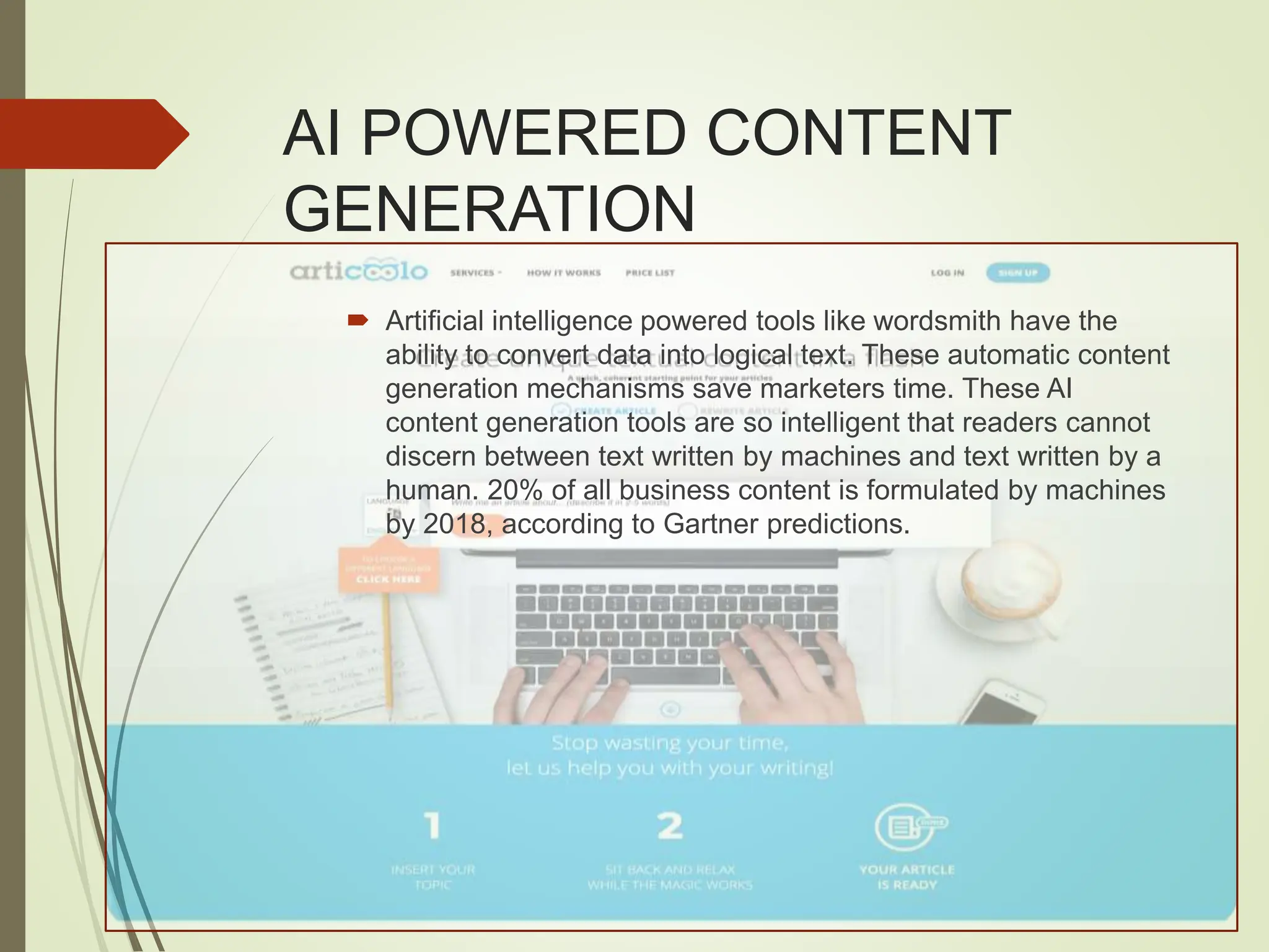 AI POWERED CONTENT
GENERATION
 Artificial intelligence powered tools like wordsmith have the
ability to convert data into logical text. These automatic content
generation mechanisms save marketers time. These AI
content generation tools are so intelligent that readers cannot
discern between text written by machines and text written by a
human. 20% of all business content is formulated by machines
by 2018, according to Gartner predictions.
 