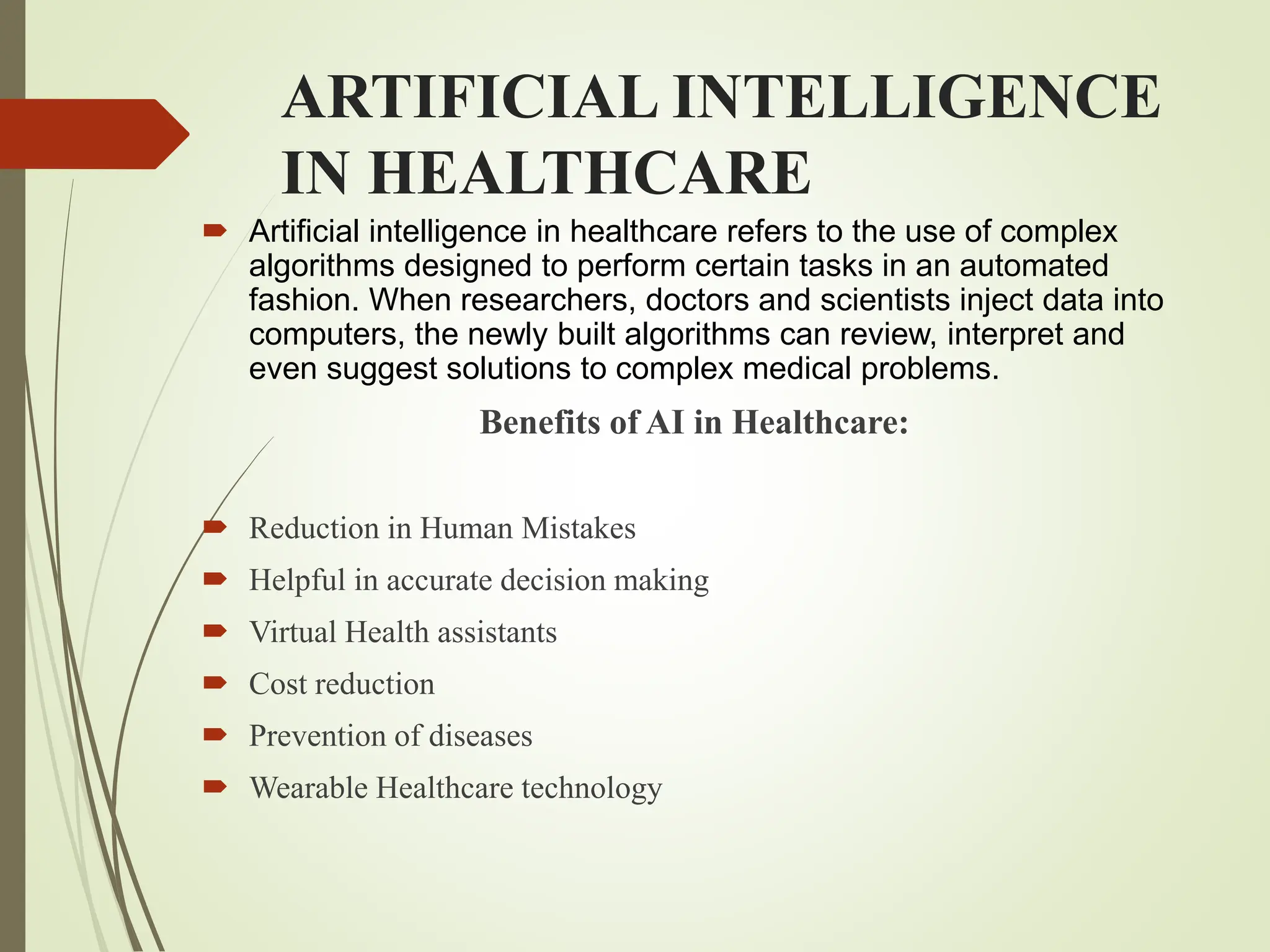 ARTIFICIAL INTELLIGENCE
IN HEALTHCARE
 Artificial intelligence in healthcare refers to the use of complex
algorithms designed to perform certain tasks in an automated
fashion. When researchers, doctors and scientists inject data into
computers, the newly built algorithms can review, interpret and
even suggest solutions to complex medical problems.
Benefits of AI in Healthcare:
 Reduction in Human Mistakes
 Helpful in accurate decision making
 Virtual Health assistants
 Cost reduction
 Prevention of diseases
 Wearable Healthcare technology
 