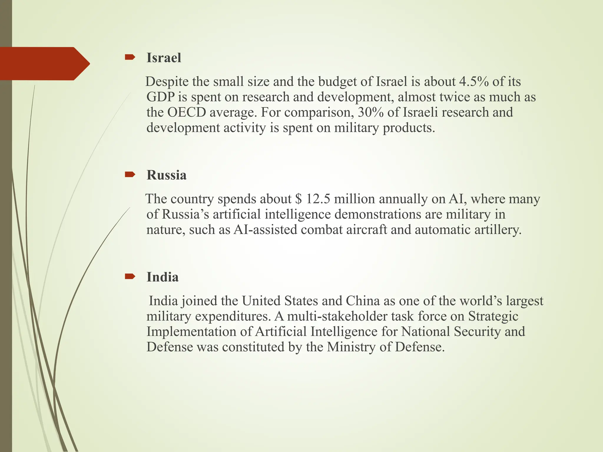  Israel
Despite the small size and the budget of Israel is about 4.5% of its
GDP is spent on research and development, almost twice as much as
the OECD average. For comparison, 30% of Israeli research and
development activity is spent on military products.
 Russia
The country spends about $ 12.5 million annually on AI, where many
of Russia’s artificial intelligence demonstrations are military in
nature, such as AI-assisted combat aircraft and automatic artillery.
 India
India joined the United States and China as one of the world’s largest
military expenditures. A multi-stakeholder task force on Strategic
Implementation of Artificial Intelligence for National Security and
Defense was constituted by the Ministry of Defense.
 
