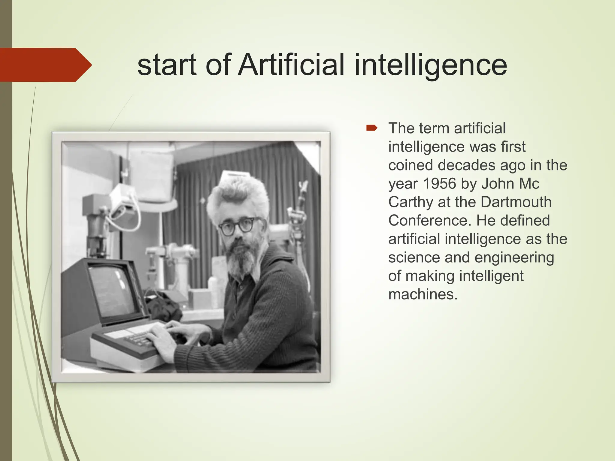 start of Artificial intelligence
 The term artificial
intelligence was first
coined decades ago in the
year 1956 by John Mc
Carthy at the Dartmouth
Conference. He defined
artificial intelligence as the
science and engineering
of making intelligent
machines.
 