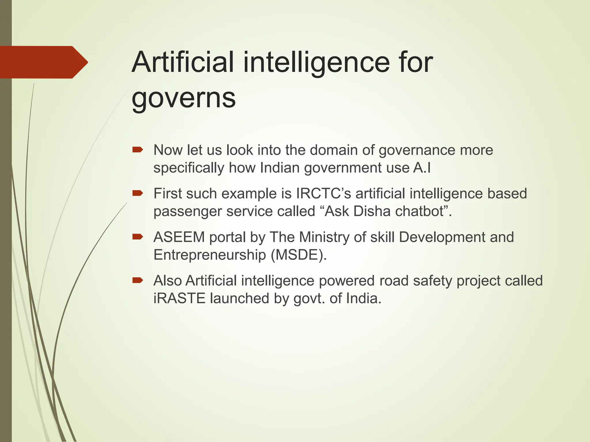 Artificial intelligence for
governs
 Now let us look into the domain of governance more
specifically how Indian government use A.I
 First such example is IRCTC’s artificial intelligence based
passenger service called “Ask Disha chatbot”.
 ASEEM portal by The Ministry of skill Development and
Entrepreneurship (MSDE).
 Also Artificial intelligence powered road safety project called
iRASTE launched by govt. of India.
 