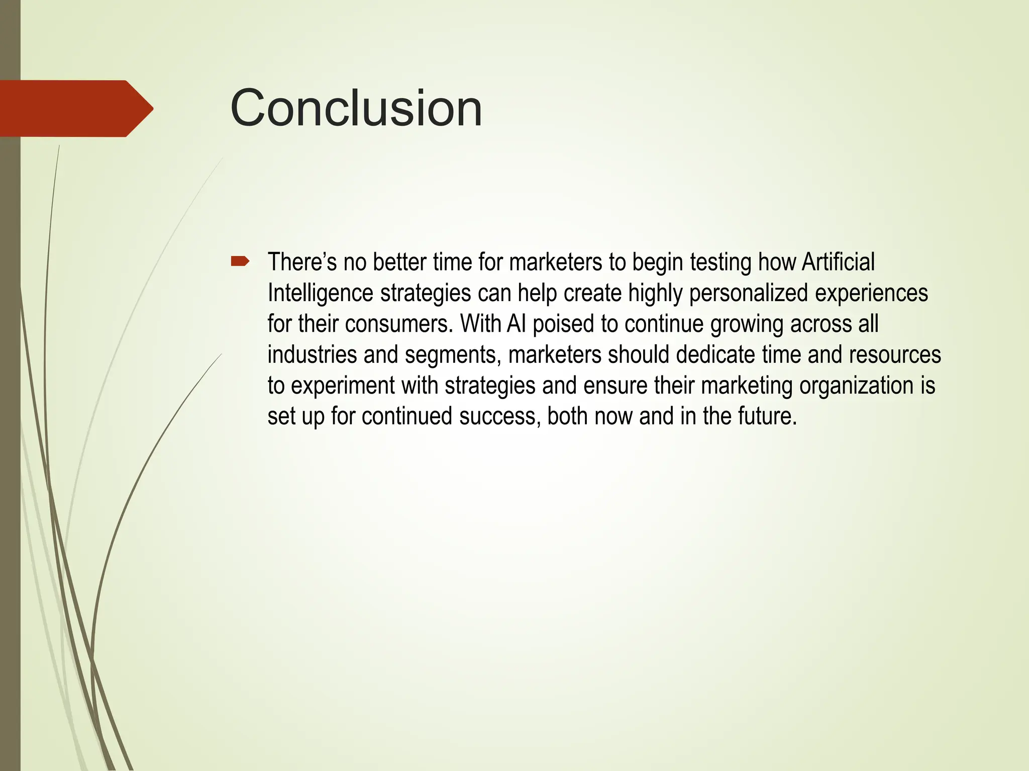 Conclusion
 There’s no better time for marketers to begin testing how Artificial
Intelligence strategies can help create highly personalized experiences
for their consumers. With AI poised to continue growing across all
industries and segments, marketers should dedicate time and resources
to experiment with strategies and ensure their marketing organization is
set up for continued success, both now and in the future.
 