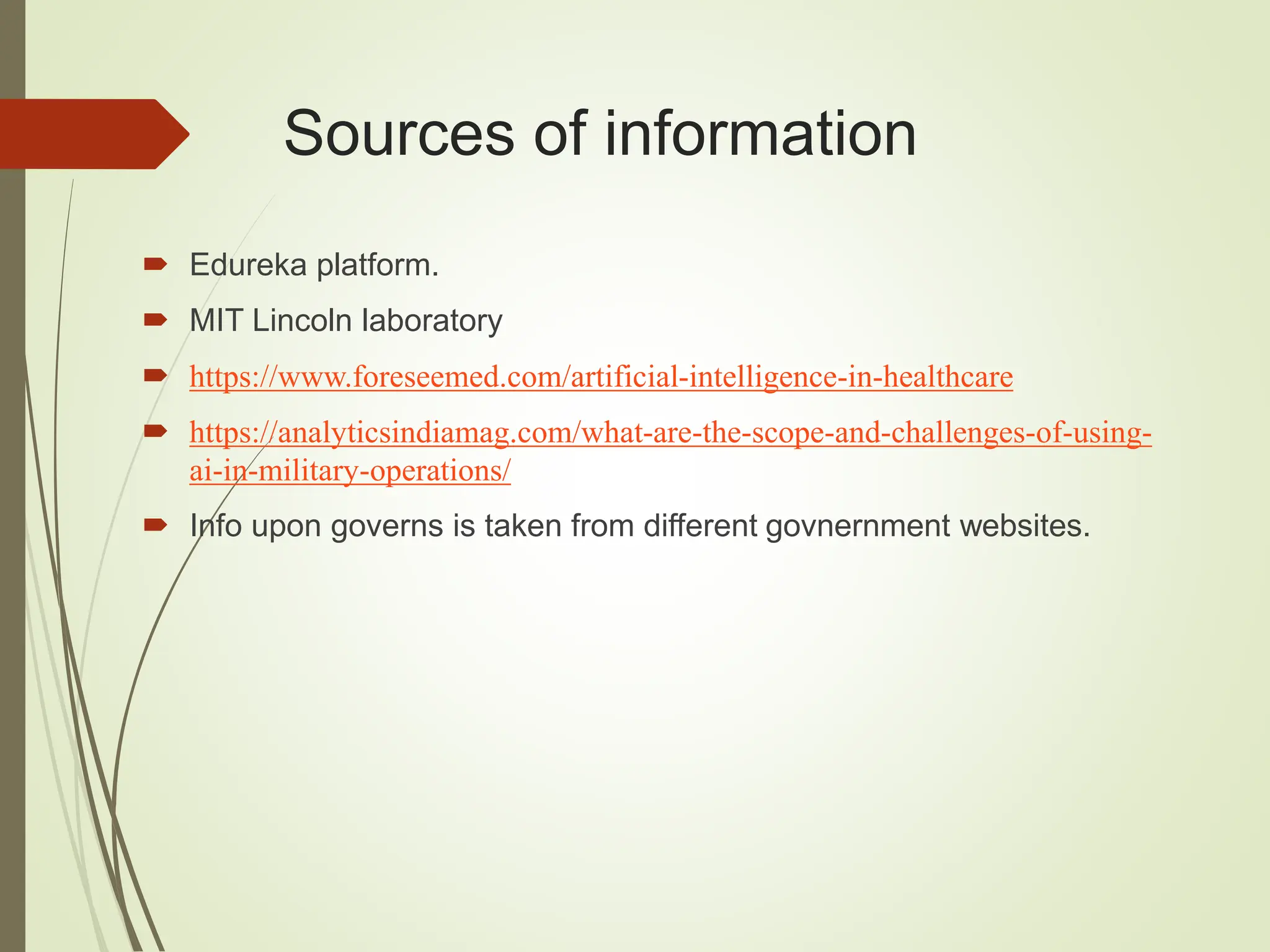 Sources of information
 Edureka platform.
 MIT Lincoln laboratory
 https://www.foreseemed.com/artificial-intelligence-in-healthcare
 https://analyticsindiamag.com/what-are-the-scope-and-challenges-of-using-
ai-in-military-operations/
 Info upon governs is taken from different govnernment websites.
 