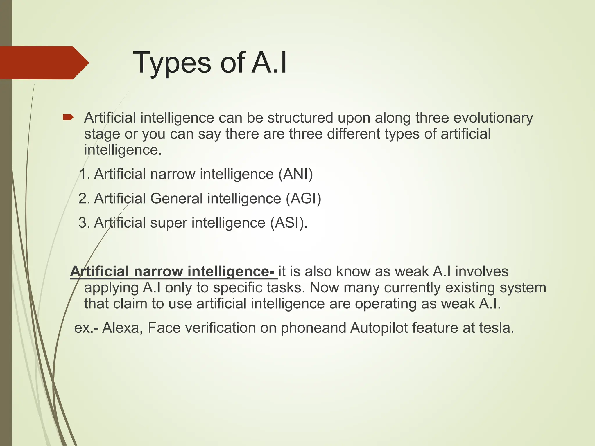Types of A.I
 Artificial intelligence can be structured upon along three evolutionary
stage or you can say there are three different types of artificial
intelligence.
1. Artificial narrow intelligence (ANI)
2. Artificial General intelligence (AGI)
3. Artificial super intelligence (ASI).
Artificial narrow intelligence- it is also know as weak A.I involves
applying A.I only to specific tasks. Now many currently existing system
that claim to use artificial intelligence are operating as weak A.I.
ex.- Alexa, Face verification on phoneand Autopilot feature at tesla.
 