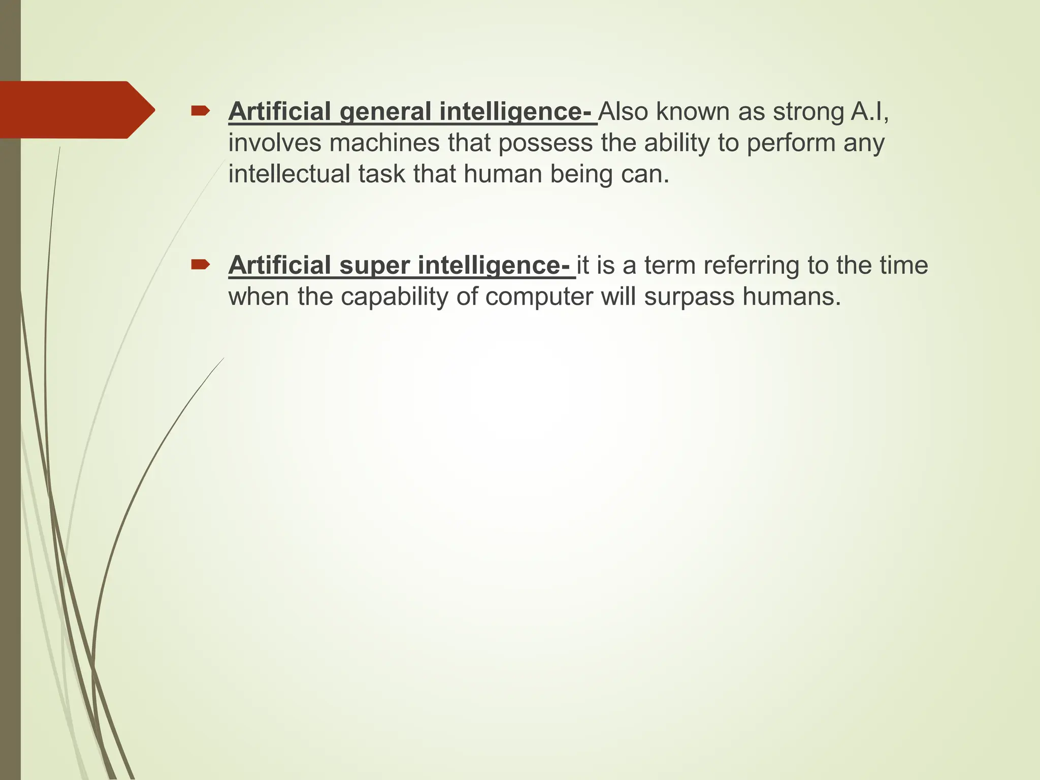  Artificial general intelligence- Also known as strong A.I,
involves machines that possess the ability to perform any
intellectual task that human being can.
 Artificial super intelligence- it is a term referring to the time
when the capability of computer will surpass humans.
 