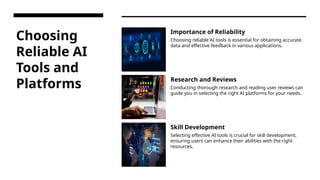 Choosing
Reliable AI
Tools and
Platforms
Importance of Reliability
Choosing reliable AI tools is essential for obtaining accurate
data and effective feedback in various applications.
Research and Reviews
Conducting thorough research and reading user reviews can
guide you in selecting the right AI platforms for your needs.
Skill Development
Selecting effective AI tools is crucial for skill development,
ensuring users can enhance their abilities with the right
resources.
 