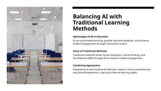 Balancing AI with
Traditional Learning
Methods
Advantages of AI in Education
AI can personalize learning, provide real-time feedback, and enhance
student engagement through interactive content.
Value of Traditional Methods
Traditional methods foster social interaction, critical thinking, and
foundational skills through direct teacher-student engagement.
Combining Approaches
Integrating AI with traditional methods creates a more comprehensive
educational experience, catering to diverse learning styles.
 