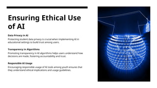 Ensuring Ethical Use
of AI
Data Privacy in AI
Protecting student data privacy is crucial when implementing AI in
educational settings to build trust among users.
Transparency in Algorithms
Promoting transparency in AI algorithms helps users understand how
decisions are made, fostering accountability and trust.
Responsible AI Usage
Encouraging responsible usage of AI tools among youth ensures that
they understand ethical implications and usage guidelines.
 