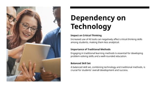 Dependency on
Technology
Impact on Critical Thinking
Increased use of AI tools can negatively affect critical thinking skills
among students, making them less analytical.
Importance of Traditional Methods
Engaging in traditional learning methods is essential for developing
problem-solving skills and a well-rounded education.
Balanced Skill Set
A balanced skill set, combining technology and traditional methods, is
crucial for students' overall development and success.
 