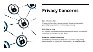 Privacy Concerns
Data Collection Risks
AI systems often collect large amounts of data, which can lead to
potential privacy violations if not managed properly.
Ethical Use of Data
It is essential to ensure that personal information is used ethically and
responsibly to maintain trust and safety.
Protecting Personal Information
Implementing robust privacy measures is crucial for safeguarding
personal data in AI applications and fostering a secure environment.
 