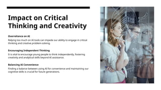 Impact on Critical
Thinking and Creativity
Overreliance on AI
Relying too much on AI tools can impede our ability to engage in critical
thinking and creative problem-solving.
Encouraging Independent Thinking
It is vital to encourage young people to think independently, fostering
creativity and analytical skills beyond AI assistance.
Balancing AI Convenience
Finding a balance between using AI for convenience and maintaining our
cognitive skills is crucial for future generations.
 