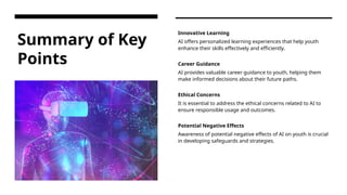 Summary of Key
Points
Innovative Learning
AI offers personalized learning experiences that help youth
enhance their skills effectively and efficiently.
Career Guidance
AI provides valuable career guidance to youth, helping them
make informed decisions about their future paths.
Ethical Concerns
It is essential to address the ethical concerns related to AI to
ensure responsible usage and outcomes.
Potential Negative Effects
Awareness of potential negative effects of AI on youth is crucial
in developing safeguards and strategies.
 