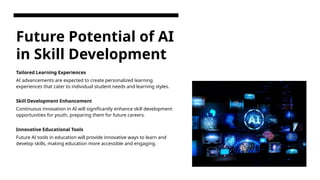 Future Potential of AI
in Skill Development
Tailored Learning Experiences
AI advancements are expected to create personalized learning
experiences that cater to individual student needs and learning styles.
Skill Development Enhancement
Continuous innovation in AI will significantly enhance skill development
opportunities for youth, preparing them for future careers.
Innovative Educational Tools
Future AI tools in education will provide innovative ways to learn and
develop skills, making education more accessible and engaging.
 