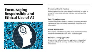 Encouraging
Responsible and
Ethical Use of AI
Promoting Ethical AI Practices
Educating youth on the importance of responsible AI usage is
crucial for minimizing potential risks and promoting ethical
behavior.
Data Privacy Awareness
Understanding data privacy is essential for young people to
navigate the digital landscape responsibly and protect their
information.
Critical Thinking Skills
Encouraging critical thinking helps youth assess information
and make informed decisions about AI technologies.
Balanced Learning Approaches
Implementing balanced learning approaches ensures that
youth can effectively leverage AI while understanding its
implications.
 