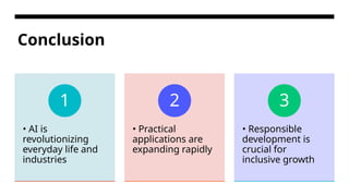 Conclusion
• AI is
revolutionizing
everyday life and
industries
1
• Practical
applications are
expanding rapidly
2
• Responsible
development is
crucial for
inclusive growth
3
 