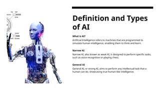 Definition and Types
of AI
What is AI?
Artificial Intelligence refers to machines that are programmed to
simulate human intelligence, enabling them to think and learn.
Narrow AI
Narrow AI, also known as weak AI, is designed to perform specific tasks,
such as voice recognition or playing chess.
General AI
General AI, or strong AI, aims to perform any intellectual task that a
human can do, showcasing true human-like intelligence.
 