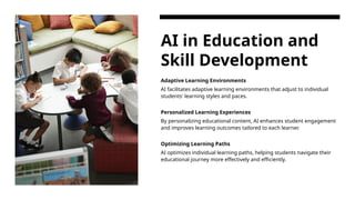 AI in Education and
Skill Development
Adaptive Learning Environments
AI facilitates adaptive learning environments that adjust to individual
students' learning styles and paces.
Personalized Learning Experiences
By personalizing educational content, AI enhances student engagement
and improves learning outcomes tailored to each learner.
Optimizing Learning Paths
AI optimizes individual learning paths, helping students navigate their
educational journey more effectively and efficiently.
 