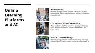 Online
Learning
Platforms
and AI
AI in Education
Online learning platforms leverage AI to assess student
performance, enhancing personalized learning experiences
and outcomes.
Customized Learning Experiences
These platforms use AI to customize courses and learning
paths, allowing students to learn at their own pace and
preferences.
Diverse Course Offerings
Online learning platforms provide a wide range of courses
across various subjects, making education accessible for all.
 