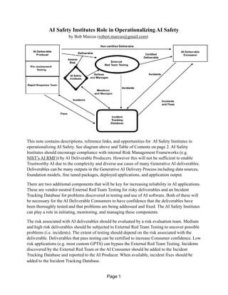 AI Safety Institutes Role in Operationalizing AI Safety
by Bob Marcus (robert.marcus@gmail.com)
This note contains descriptions, reference links, and opportunities for AI Safety Institutes in
operationalizing AI Safety. See diagram above and Table of Contents on page 2. AI Safety
Institutes should encourage compliance with internal Risk Management Frameworks (e.g.
NIST’s AI RMF)) by AI Deliverable Producers. However this will not be sufficient to enable
Trustworthy AI due to the complexity and diverse use cases of many Generative AI deliverables.
Deliverables can be many outputs in the Generative AI Delivery Process including data sources,
foundation models, fine tuned packages, deployed applications, and application output.
There are two additional components that will be key for increasing reliability in AI applications.
These are vendor-neutral External Red Team Testing for risky deliverables and an Incident
Tracking Database for problems discovered in testing and use of AI software. Both of these will
be necessary for the AI Deliverable Consumers to have confidence that the deliverables have
been thoroughly tested and that problems are being addressed and fixed. The AI Safety Institutes
can play a role in initiating, monitoring, and managing these components.
The risk associated with AI deliverables should be evaluated by a risk evaluation team. Medium
and high risk deliverables should be subjected to External Red Team Testing to uncover possible
problems (i.e. incidents). The extent of testing should depend on the risk associated with the
deliverable. Deliverables that pass testing can be certified to increase Consumer confidence. Low
risk applications (e.g. most custom GPTS) can bypass the External Red Team Testing. Incidents
discovered by the External Red Team or the AI Consumer should be added to the Incident
Tracking Database and reported to the AI Producer. When available, incident fixes should be
added to the Incident Tracking Database.
Page 1
 