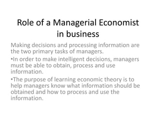 Role of a Managerial Economist
in business
Making decisions and processing information are
the two primary tasks of managers.
•In order to make intelligent decisions, managers
must be able to obtain, process and use
information.
•The purpose of learning economic theory is to
help managers know what information should be
obtained and how to process and use the
information.

 