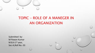 TOPIC – ROLE OF A MANEGER IN
AN ORGANIZATION
Submitted by-
M Pawan Kumar
M.B.A 1st year,
Sec-A,Roll No.-33
 