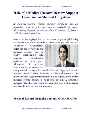                   http://www.mosmedicalrecordeview.com/                   1­800­670­2809

Role of a Medical Record Review Support
Company in Medical Litigation
A medical record review support company has an
important role to play as regards medical litigation.
Medical-legal professionals can benefit immensely from a
reliable service provider.
You may be a physician, a lawyer or a paralegal having
voluminous medical records to handle as part of medical
litigation.
Organizing,
indexing and reviewing the
medical records can be
really challenging and
requires
considerable
patience on your part.
Moreover,
it
requires
considerable expertise to
comprehend the complex medical terminology and extract
relevant medical data from the available documents. As
many medico-legal professionals would agree, outsourcing
medical record review is your best option. A reputable
medical record review company can help you with accurate
and timely medical review services.

Medical Record Organization and Other Services
                  http://www.mosmedicalrecordeview.com/                   1­800­670­2809

 