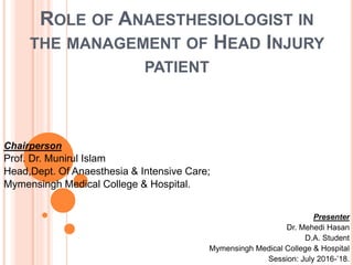 ROLE OF ANAESTHESIOLOGIST IN
THE MANAGEMENT OF HEAD INJURY
PATIENT
Chairperson
Prof. Dr. Munirul Islam
Head,Dept. Of Anaesthesia & Intensive Care;
Mymensingh Medical College & Hospital.
Presenter
Dr. Mehedi Hasan
D.A. Student
Mymensingh Medical College & Hospital
Session: July 2016-’18.
 
