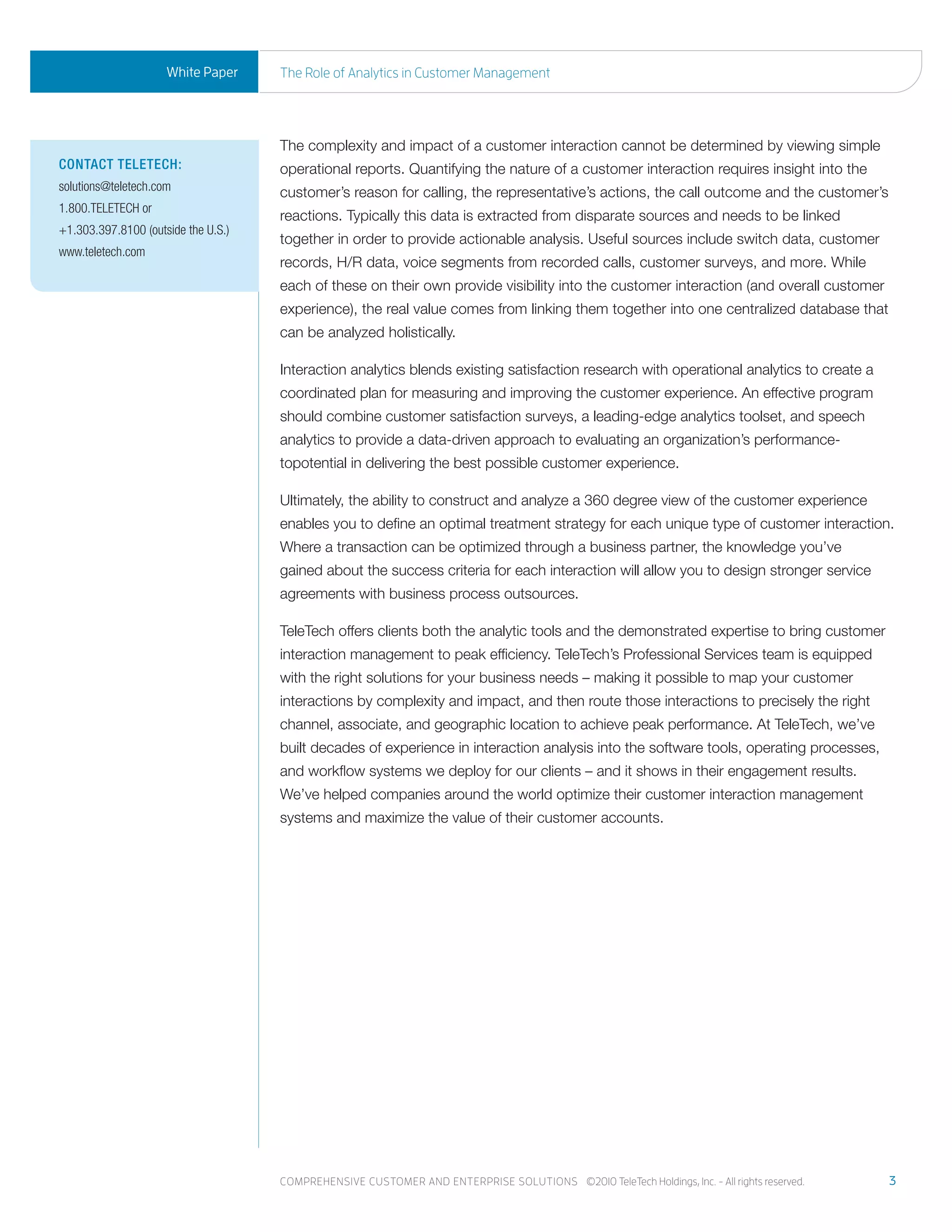 White Paper     the role of analytics in Customer management




                                     The complexity and impact of a customer interaction cannot be determined by viewing simple
ContaCt teleteCh:                    operational reports. Quantifying the nature of a customer interaction requires insight into the
solutions@teletech.com               customer’s reason for calling, the representative’s actions, the call outcome and the customer’s
1.800.TELETECH or
                                     reactions. Typically this data is extracted from disparate sources and needs to be linked
+1.303.397.8100 (outside the U.S.)
                                     together in order to provide actionable analysis. Useful sources include switch data, customer
www.teletech.com
                                     records, H/R data, voice segments from recorded calls, customer surveys, and more. While
                                     each of these on their own provide visibility into the customer interaction (and overall customer
                                     experience), the real value comes from linking them together into one centralized database that
                                     can be analyzed holistically.

                                     Interaction analytics blends existing satisfaction research with operational analytics to create a
                                     coordinated plan for measuring and improving the customer experience. An effective program
                                     should combine customer satisfaction surveys, a leading-edge analytics toolset, and speech
                                     analytics to provide a data-driven approach to evaluating an organization’s performance-
                                     topotential in delivering the best possible customer experience.

                                     Ultimately, the ability to construct and analyze a 360 degree view of the customer experience
                                     enables you to define an optimal treatment strategy for each unique type of customer interaction.
                                     Where a transaction can be optimized through a business partner, the knowledge you’ve
                                     gained about the success criteria for each interaction will allow you to design stronger service
                                     agreements with business process outsources.

                                     TeleTech offers clients both the analytic tools and the demonstrated expertise to bring customer
                                     interaction management to peak efficiency. TeleTech’s Professional Services team is equipped
                                     with the right solutions for your business needs – making it possible to map your customer
                                     interactions by complexity and impact, and then route those interactions to precisely the right
                                     channel, associate, and geographic location to achieve peak performance. At TeleTech, we’ve
                                     built decades of experience in interaction analysis into the software tools, operating processes,
                                     and workflow systems we deploy for our clients – and it shows in their engagement results.
                                     We’ve helped companies around the world optimize their customer interaction management
                                     systems and maximize the value of their customer accounts.




                                     Comprehensive Customer and enterprise solutions ©2010 teletech holdings, inc. - all rights reserved.   3
 