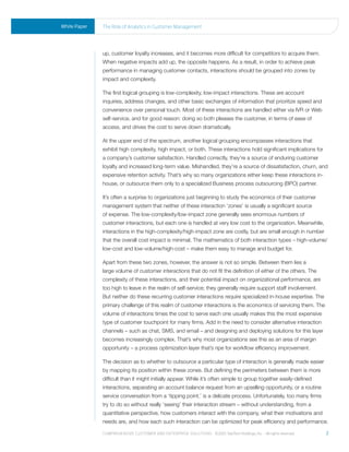 White Paper   the role of analytics in Customer management




              up, customer loyalty increases, and it becomes more difficult for competitors to acquire them.
              When negative impacts add up, the opposite happens. As a result, in order to achieve peak
              performance in managing customer contacts, interactions should be grouped into zones by
              impact and complexity.

              The first logical grouping is low-complexity, low-impact interactions. These are account
              inquiries, address changes, and other basic exchanges of information that prioritize speed and
              convenience over personal touch. Most of these interactions are handled either via IVR or Web
              self-service, and for good reason: doing so both pleases the customer, in terms of ease of
              access, and drives the cost to serve down dramatically.

              At the upper end of the spectrum, another logical grouping encompasses interactions that
              exhibit high complexity, high impact, or both. These interactions hold significant implications for
              a company’s customer satisfaction. Handled correctly, they’re a source of enduring customer
              loyalty and increased long-term value. Mishandled, they’re a source of dissatisfaction, churn, and
              expensive retention activity. That’s why so many organizations either keep these interactions in-
              house, or outsource them only to a specialized Business process outsourcing (BPO) partner.

              It’s often a surprise to organizations just beginning to study the economics of their customer
              management system that neither of these interaction ‘zones’ is usually a significant source
              of expense. The low-complexity/low-impact zone generally sees enormous numbers of
              customer interactions, but each one is handled at very low cost to the organization. Meanwhile,
              interactions in the high-complexity/high-impact zone are costly, but are small enough in number
              that the overall cost impact is minimal. The mathematics of both interaction types – high-volume/
              low-cost and low-volume/high-cost – make them easy to manage and budget for.

              Apart from these two zones, however, the answer is not so simple. Between them lies a
              large volume of customer interactions that do not fit the definition of either of the others. The
              complexity of these interactions, and their potential impact on organizational performance, are
              too high to leave in the realm of self-service; they generally require support staff involvement.
              But neither do these recurring customer interactions require specialized in-house expertise. The
              primary challenge of this realm of customer interactions is the economics of servicing them. The
              volume of interactions times the cost to serve each one usually makes this the most expensive
              type of customer touchpoint for many firms. Add in the need to consider alternative interaction
              channels – such as chat, SMS, and email – and designing and deploying solutions for this layer
              becomes increasingly complex. That’s why most organizations see this as an area of margin
              opportunity – a process optimization layer that’s ripe for workflow efficiency improvement.

              The decision as to whether to outsource a particular type of interaction is generally made easier
              by mapping its position within these zones. But defining the perimeters between them is more
              difficult than it might initially appear. While it’s often simple to group together easily-defined
              interactions, separating an account balance request from an upselling opportunity, or a routine
              service conversation from a ‘tipping point,’ is a delicate process. Unfortunately, too many firms
              try to do so without really ‘seeing’ their interaction stream – without understanding, from a
              quantitative perspective, how customers interact with the company, what their motivations and
              needs are, and how each such interaction can be optimized for peak efficiency and performance.

              Comprehensive Customer and enterprise solutions ©2010 teletech holdings, inc. - all rights reserved.   2
 