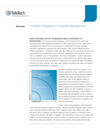 White Paper    the role of analytics in Customer management



               EVERY CUSTOMER-CENTRIC ORGANIZATION SEES A WIDE VARIETY OF
               INTERACTIONS in its customer support operations – from the routine to the relationship-
               changing. Support staff manage everything from routine interactions to crucial, ‘tipping-point’
               conversations that shape the future of an account. In addressing this diverse challenge,
               successful organizations understand that the foundation of the customer experience lies in
               meeting expectations – not policies, scripts, and rules. Offering a ‘one-size-fits-all’ service model
               is guaranteed only to underperform many customers’ expectations and overperform others,
               often at a significant cost to the organization. Not only do expectations vary from customer to
               customer, but from one interaction to the next for a single customer. A customer who is today
               in a hurry to resolve an issue may evaluate an interaction by the speed with which it is handled.
               Tomorrow that same customer, with a less urgent request, may place more value on an agent’s
               listening skills, professionalism, or diligence.

                                                                   While every customer interaction is unique – just
                                                                   as every customer is unique – interactions can be
                                  Insourced Agent Speech/          analyzed along two convenient, logical dimensions:
                                     Expert BPO Provider
                                                                   complexity and impact. Complexity, just as the
                                                                   name implies, refers to the degree to which an
                                                                   interaction can fork into many potential service
                                                                   areas based on the customer’s needs. An account
                             Process Optimization                  balance request has very low complexity; a technical
                                                                   support call has very high complexity. Customers
                                                                   tend to value human interaction, and the ability to
                                                                   tap particular areas of expertise, as the complexity
              IMpACT




                        IVR/WEB
                       Self-Service                                of an interaction increases. They tend to value speed
                                                                   and convenience of access as the complexity of an
                       COMplExITY                                  interaction decreases.

                                                                   Impact measures the importance of an interaction
               to the customer’s long-term loyalty and retention. All well-executed interactions make a positive
               impact; all poorly-executed interactions make a negative impact. What differs is the scale of
               the impact. When a customer has difficulty getting an account balance, or making a routine
               change to their account, the impact is negative – but small. When a customer has a larger-scale
               problem – an incorrect bill becomes a chore to correct, or a support issue is routed too many
               times without adequate resolution – the impact is considerable. When positive impacts add

               Comprehensive Customer and enterprise solutions ©2010 teletech holdings, inc. - all rights reserved.        1
 