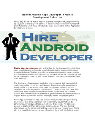 Role of Android Apps Developer in Mobile
                  Development Industries
Now a day the smart mobile has got over the perception of just performing
as a system to make speech calling. It has now included in itself number of
other functions which have introduced a large trend in the mobile Application
Development process.




Mobile apps development can be thanked for the improvements that have
been knowledgeable or keep be knowledgeable in the smart mobile phone
area and industry. This is a procedure that engaged ongoing enhancements
and development hence there is much to be predicted as the times go by and
as the developers come up with better thoughts to create the phone efficient
in all methods.

The Application Development has led to improvements that have created
modernize mobile phone very well-known. There is actually a need in the
smart mobile phones as more and more people search them for more
beneficial life or for enjoyment requirements. The functions that come with
the mobile applications have actually handled to make the life of many
quicker and simpler since it is possible to get thing done with only one touch
of your mobile screen and without having to depart the present place.

Mobile App Development has also assisted many in interacting and fixing
small issues that are personal as well as company issues that can be
complicated. By enjoying these applications, it is possible for company
owners to deal with their companies better and even find long-lasting
alternatives for the concerns that they experience on a regular base. That's
why it is possible to have a number of projects done with the help of smart
 