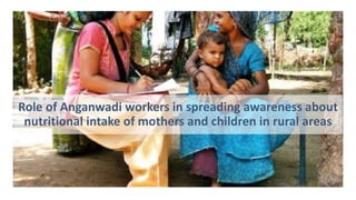 Role of Anganwadi workers in spreading awareness about
nutritional intake of mothers and children in rural areas
 