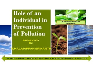 Role of an
Individual in
Prevention
of Pollution
PRESENTED
BY:
S.MALAIAPPAN SRIKANTH
TO MAKE A HEALTHY NATION , WE MUST HAVE A HEALTHY ENVIRONMENT & LIFE STYLE
 