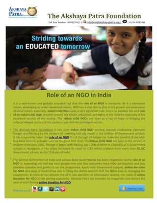 It is a well-known and globally accepted fact that the role of an NGO is inevitable. Be it a developed
nation, developing or under-developed nation, NGO has a vital role to play in the growth and sustenance
of every nation. Especially, Indian child NGOs play a very significant role. This is so because the core role
of an Indian child NGO revolves around the health, education, and rights of the children especially of the
backward section of the society. The Indian child NGOs are seen as a ray of hope in bringing the
underprivileged section of the society at par with the privileged section.
The Akshaya Patra Foundation is one such Indian child NGO working towards eradicating classroom
hunger and illiteracy by the medium of providing mid-day meals to the children of Government schools.
It has responsibly taken the role of an NGO to cut through all barriers to make the benefits of the Mid-
Day Meal Scheme available even at the grass root level. This Indian child NGO has been in the service of
children since June 2000. Though it began with feeding just 1,500 children in a handful of 5 Government
schools in Bangalore, it has today increased its reach to 1.39 million children from more than 10,600
Government schools across 10 states of India.
The Central Government of India and various State Governments has been responsive to the role of an
NGO in expanding the mid-day meal programme and thus welcomes more NGO participation and also
provides subsidies and grants to run the programme. Apart from Government support, online donation
for NGO also plays a constructive role in filling the deficit amount that the NGOs face in managing the
programme. As internet has become the all in one platform for information seekers, the mode of online
donation for NGO is fast gaining popularity. Akshaya Patra too provides its supporters and donors the
ease of contributing online donation for NGO.
The Akshaya Patra Foundation
Toll Free Number:18004258622 | :infodesk@akshayapatra.org | :+91 80-30143400
Follows us @
Role of an NGO in India
 