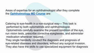 Areas of expertise for an ophthalmologist after they complete
the Ophthalmology MD Course are:
Catering to eye-health in a non-surgical way— This task is
performed by both optometrists and ophthalmologist.
Optometrists carefully examine the present condition of the eye,
run vision tests, prescribe corrective eyeglasses, and administer
medication whenever required.
They single handedly conduct the diagnosis and prognosis of
eye-related diseases and disorders, without any surgical invasion.
They also have the skills to use specialized equipment for diagnosis
 