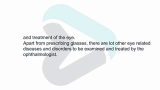 and treatment of the eye.
Apart from prescribing glasses, there are lot other eye related
diseases and disorders to be examined and treated by the
ophthalmologist.
 