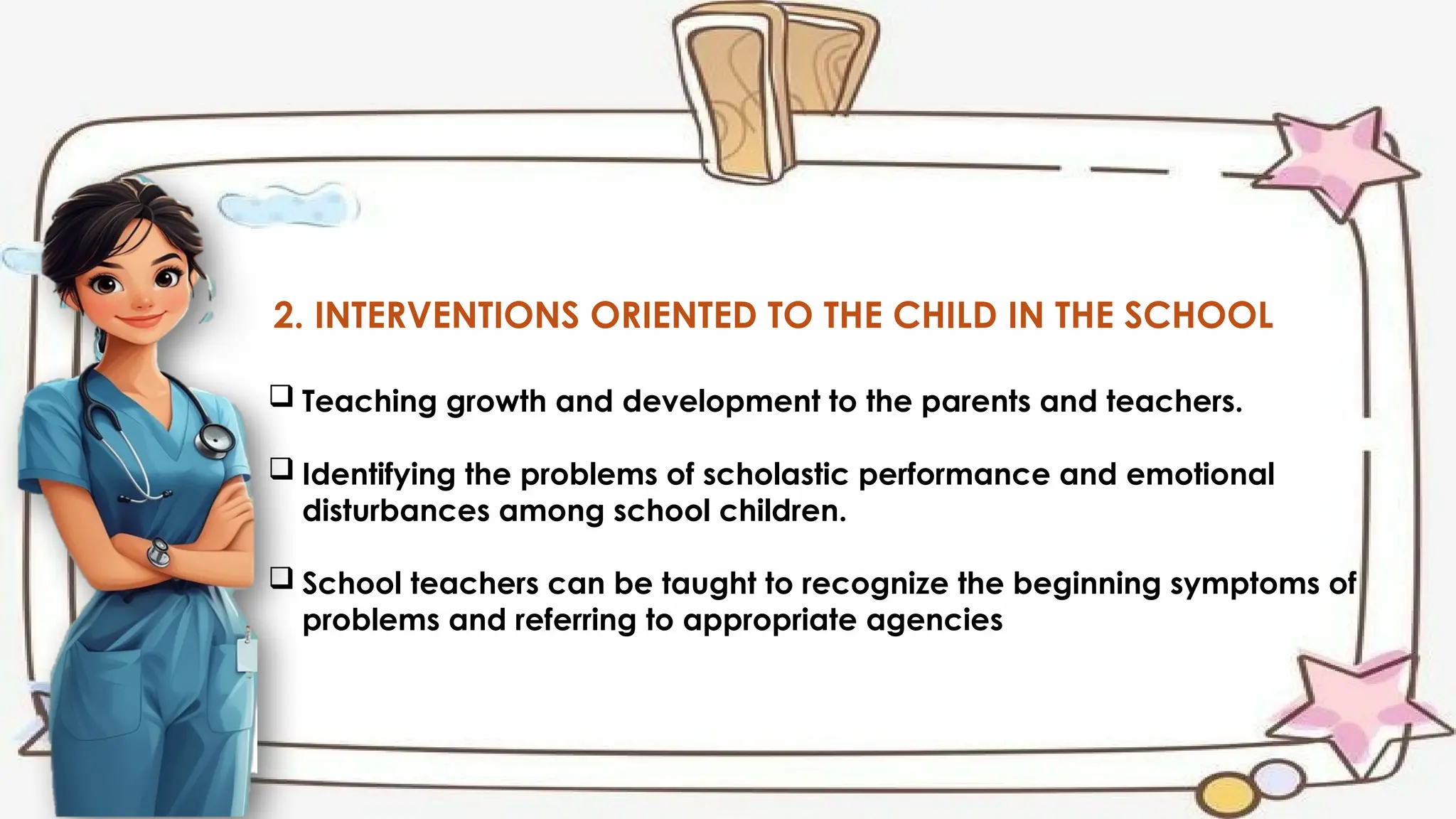 2. INTERVENTIONS ORIENTED TO THE CHILD IN THE SCHOOL
 Teaching growth and development to the parents and teachers.
 Identifying the problems of scholastic performance and emotional
disturbances among school children.
 School teachers can be taught to recognize the beginning symptoms of
problems and referring to appropriate agencies
 