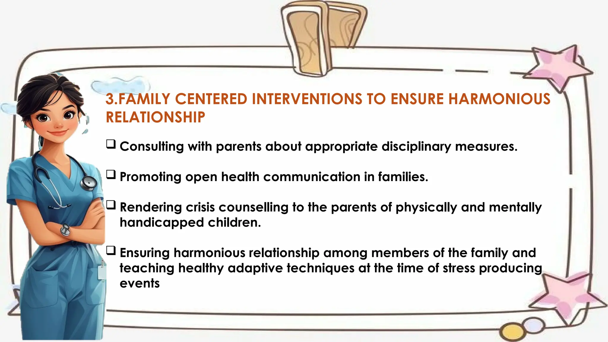 3.FAMILY CENTERED INTERVENTIONS TO ENSURE HARMONIOUS
RELATIONSHIP
 Consulting with parents about appropriate disciplinary measures.
 Promoting open health communication in families.
 Rendering crisis counselling to the parents of physically and mentally
handicapped children.
 Ensuring harmonious relationship among members of the family and
teaching healthy adaptive techniques at the time of stress producing
events
 