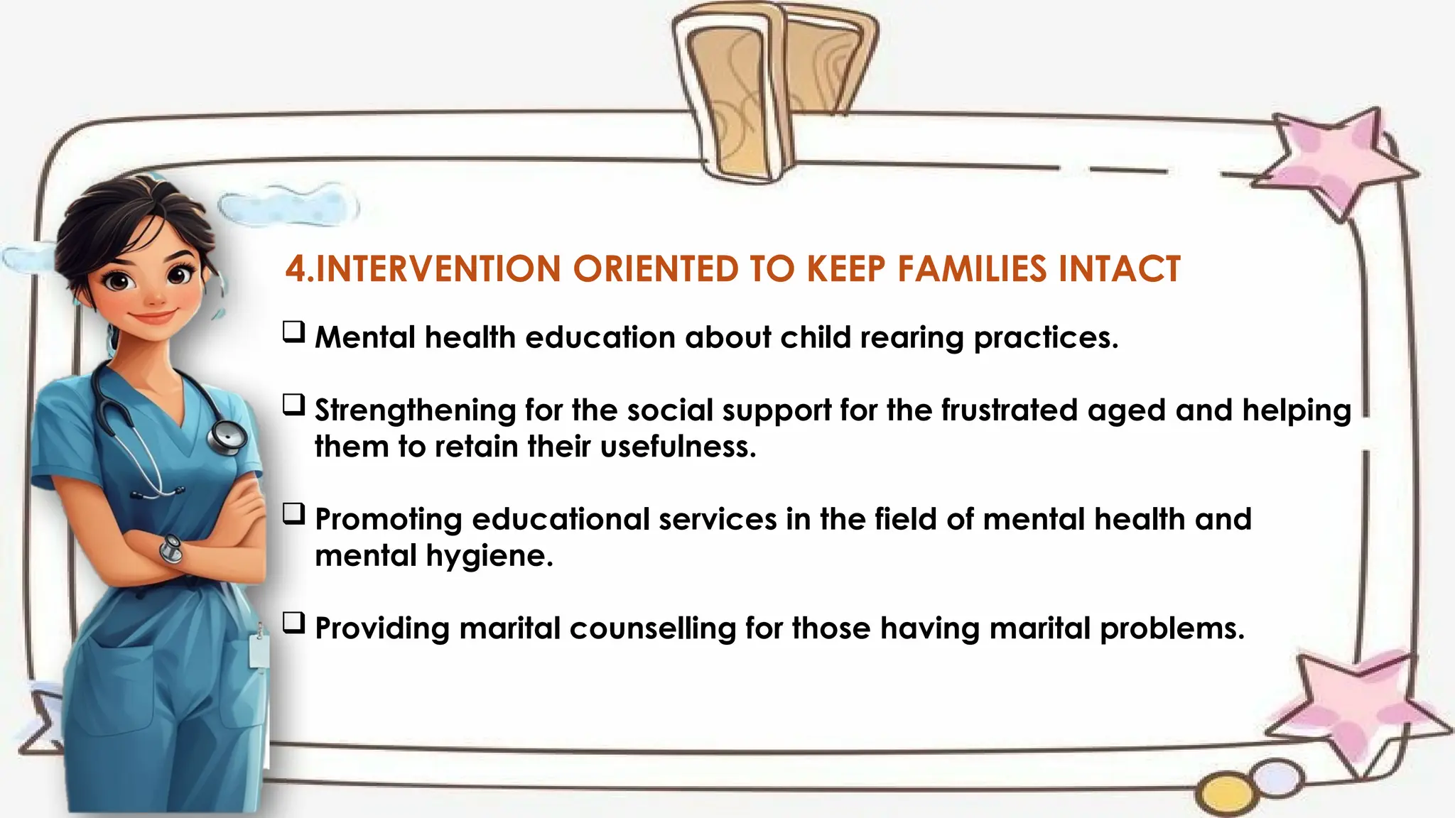 4.INTERVENTION ORIENTED TO KEEP FAMILIES INTACT
 Mental health education about child rearing practices.
 Strengthening for the social support for the frustrated aged and helping
them to retain their usefulness.
 Promoting educational services in the field of mental health and
mental hygiene.
 Providing marital counselling for those having marital problems.
 