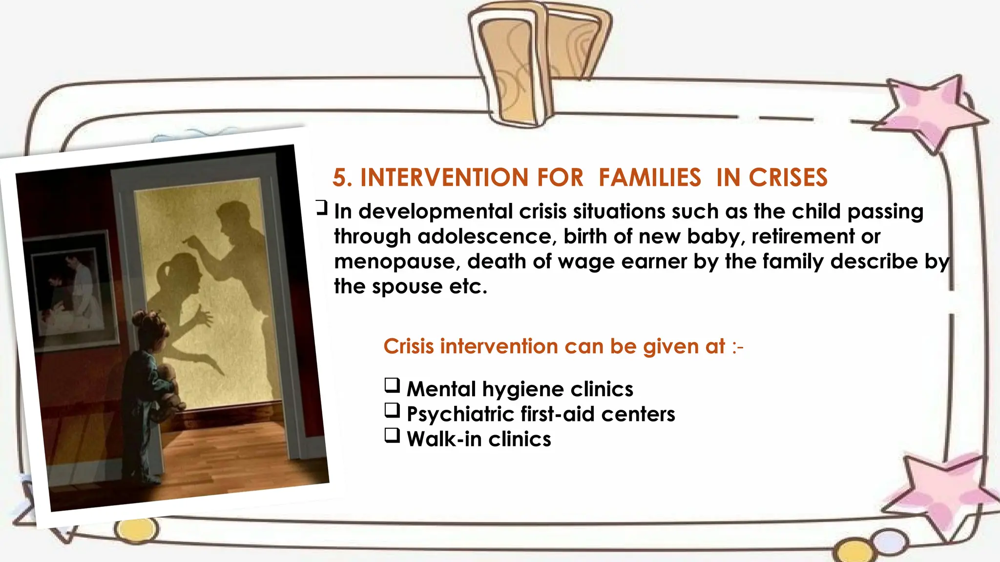 5. INTERVENTION FOR FAMILIES IN CRISES
 In developmental crisis situations such as the child passing
through adolescence, birth of new baby, retirement or
menopause, death of wage earner by the family describe by
the spouse etc.
Crisis intervention can be given at :-
 Mental hygiene clinics
 Psychiatric first-aid centers
 Walk-in clinics
 