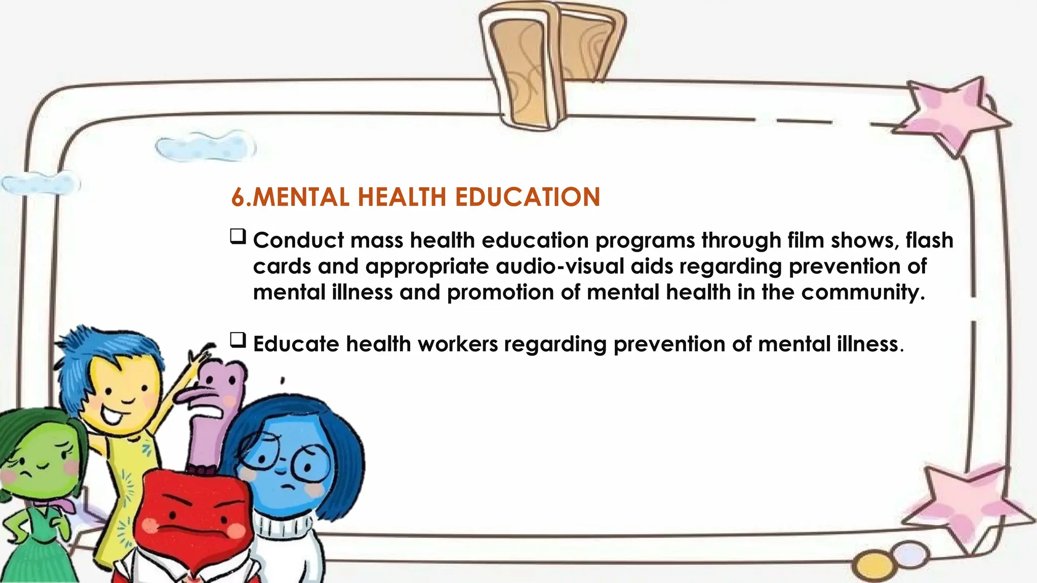 6.MENTAL HEALTH EDUCATION
 Conduct mass health education programs through film shows, flash
cards and appropriate audio-visual aids regarding prevention of
mental illness and promotion of mental health in the community.
 Educate health workers regarding prevention of mental illness.
 