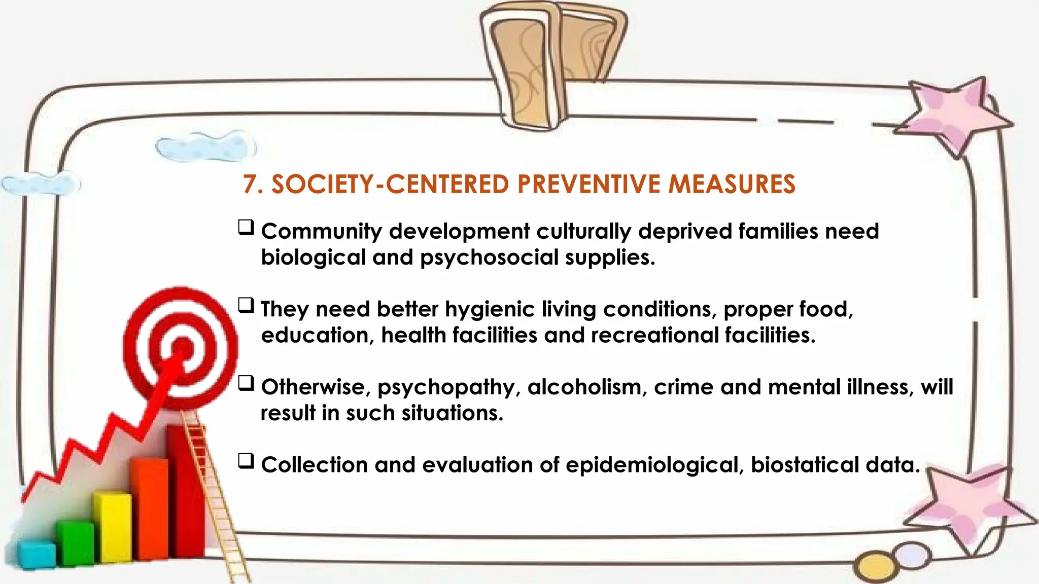7. SOCIETY-CENTERED PREVENTIVE MEASURES
 Community development culturally deprived families need
biological and psychosocial supplies.
 They need better hygienic living conditions, proper food,
education, health facilities and recreational facilities.
 Otherwise, psychopathy, alcoholism, crime and mental illness, will
result in such situations.
 Collection and evaluation of epidemiological, biostatical data.
 