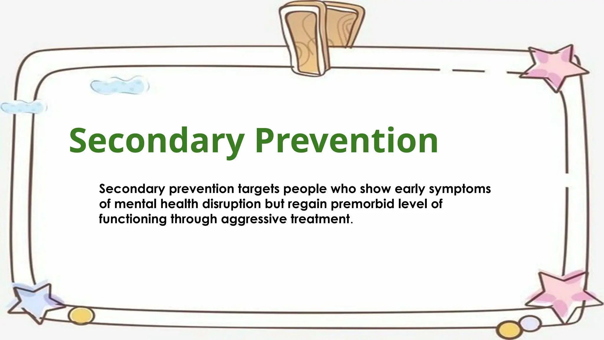Secondary Prevention
Secondary prevention targets people who show early symptoms
of mental health disruption but regain premorbid level of
functioning through aggressive treatment.
 