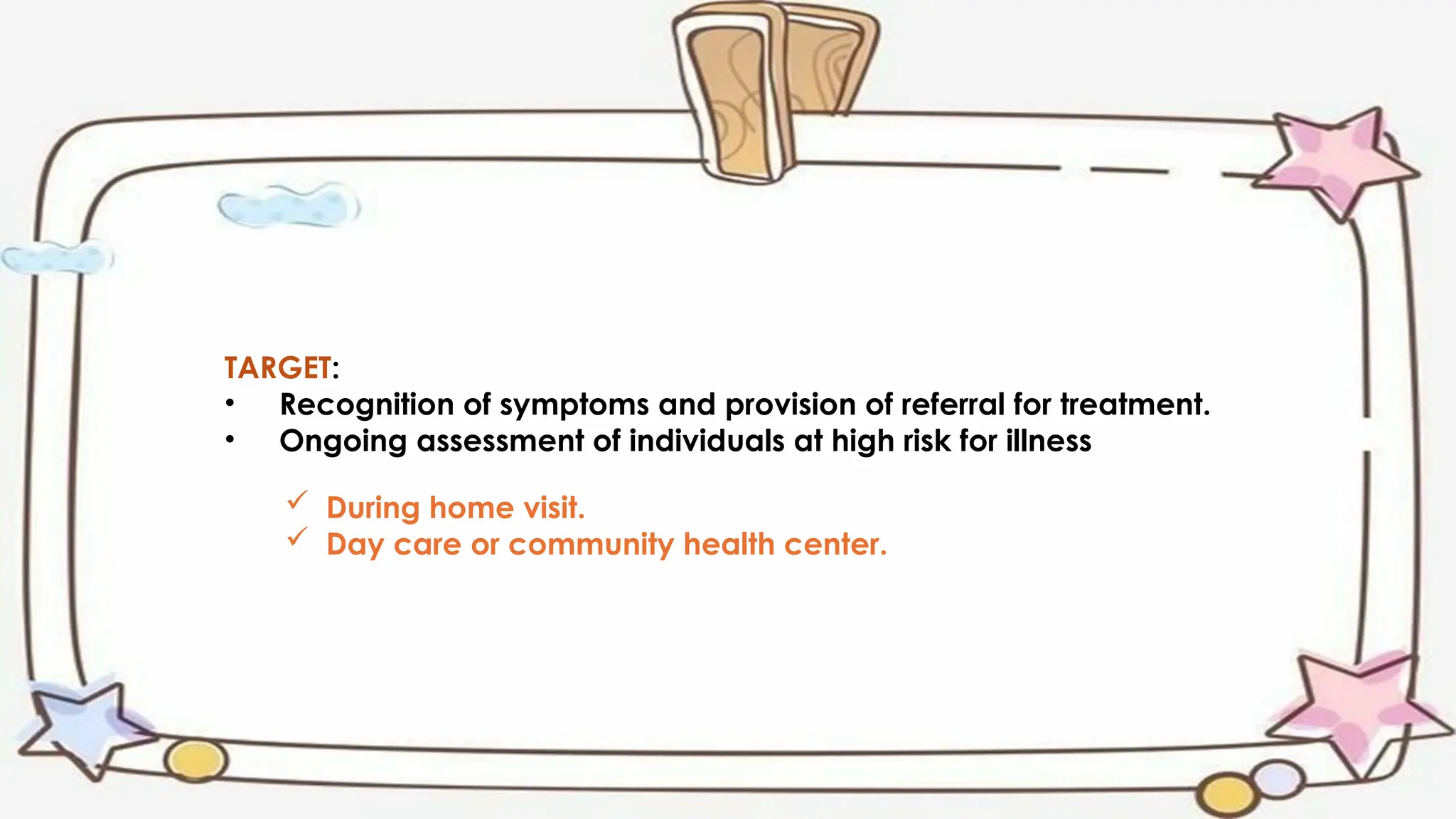 TARGET:
• Recognition of symptoms and provision of referral for treatment.
• Ongoing assessment of individuals at high risk for illness
 During home visit.
 Day care or community health center.
 