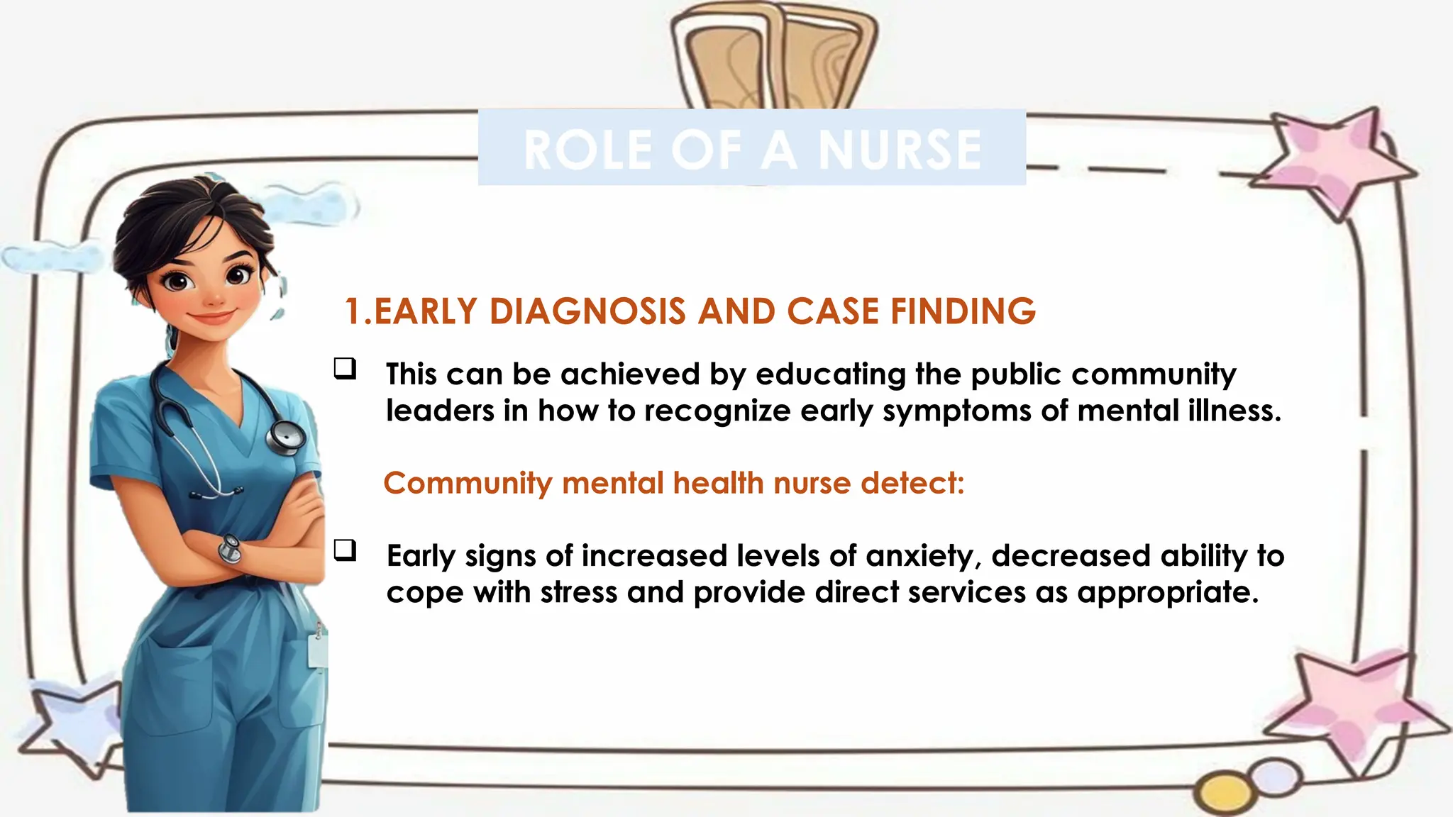 ROLE OF A NURSE
1.EARLY DIAGNOSIS AND CASE FINDING
 This can be achieved by educating the public community
leaders in how to recognize early symptoms of mental illness.
Community mental health nurse detect:
 Early signs of increased levels of anxiety, decreased ability to
cope with stress and provide direct services as appropriate.
 