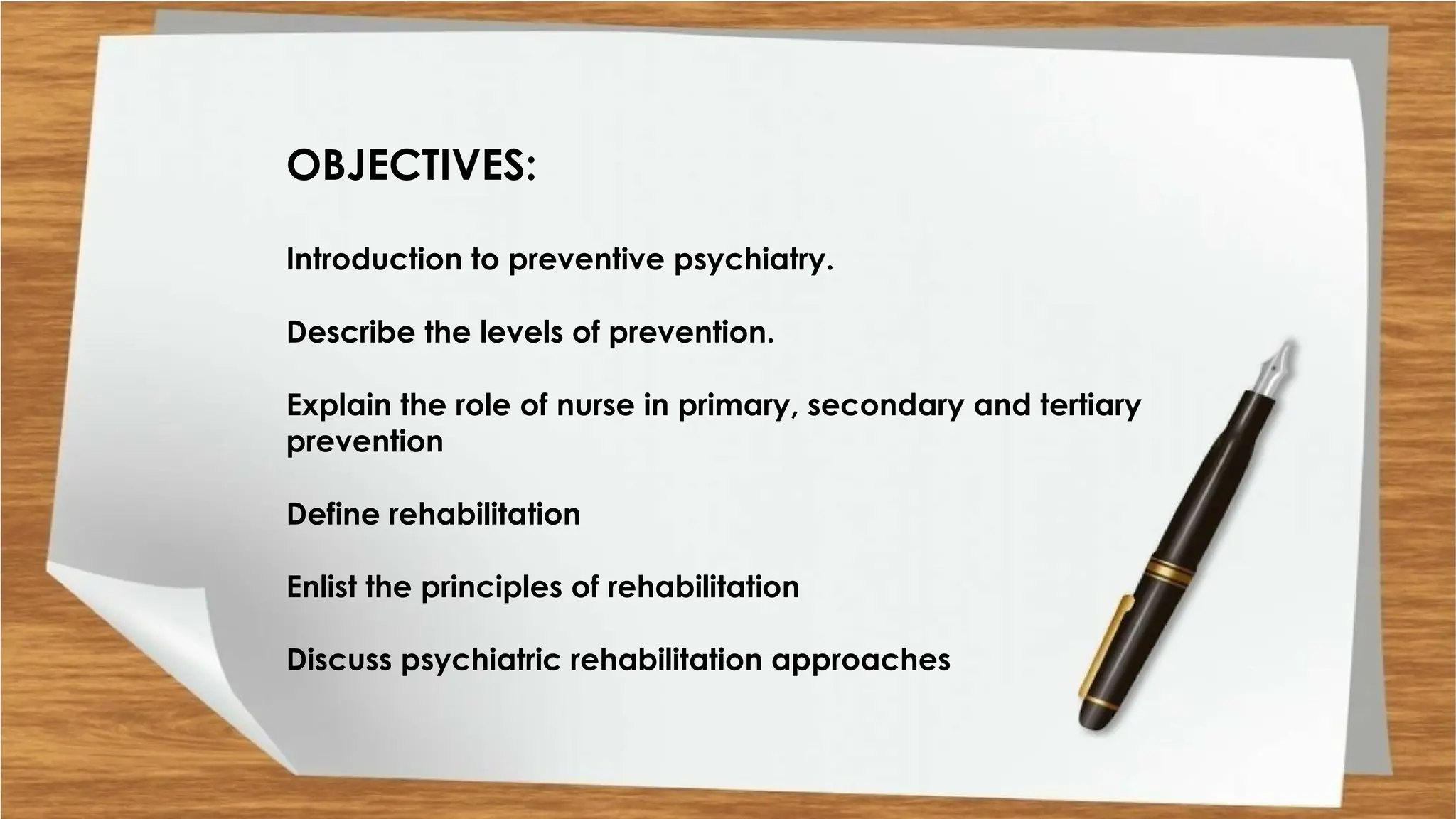 OBJECTIVES:
Introduction to preventive psychiatry.
Describe the levels of prevention.
Explain the role of nurse in primary, secondary and tertiary
prevention
Define rehabilitation
Enlist the principles of rehabilitation
Discuss psychiatric rehabilitation approaches
 